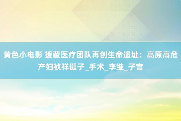 黄色小电影 援藏医疗团队再创生命遗址：高原高危产妇祯祥诞子_手术_李继_子宫