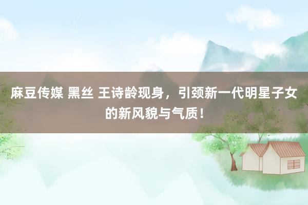 麻豆传媒 黑丝 王诗龄现身，引颈新一代明星子女的新风貌与气质！
