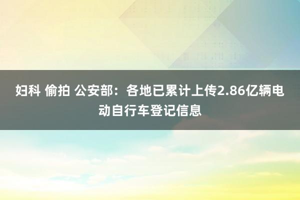妇科 偷拍 公安部：各地已累计上传2.86亿辆电动自行车登记信息