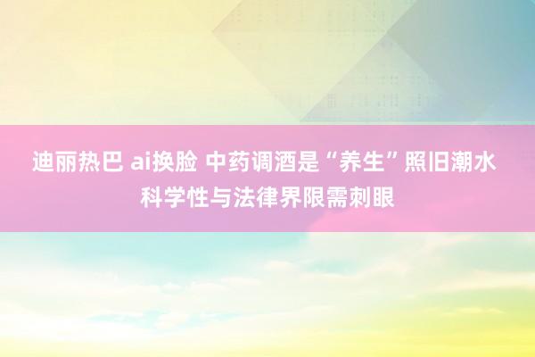 迪丽热巴 ai换脸 中药调酒是“养生”照旧潮水 科学性与法律界限需刺眼