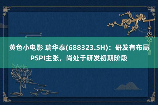黄色小电影 瑞华泰(688323.SH)：研发有布局PSPI主张，尚处于研发初期阶段