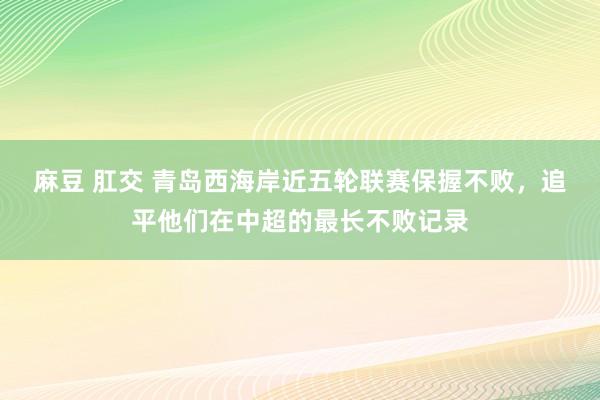 麻豆 肛交 青岛西海岸近五轮联赛保握不败，追平他们在中超的最长不败记录