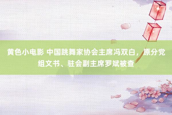 黄色小电影 中国跳舞家协会主席冯双白，原分党组文书、驻会副主席罗斌被查