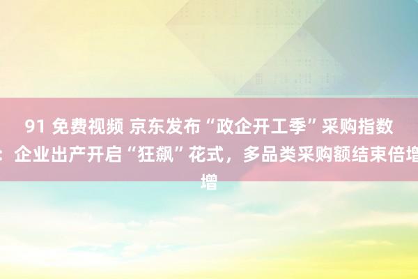 91 免费视频 京东发布“政企开工季”采购指数：企业出产开启“狂飙”花式，多品类采购额结束倍增