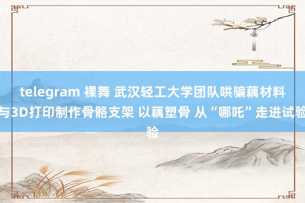 telegram 裸舞 武汉轻工大学团队哄骗藕材料与3D打印制作骨骼支架 以藕塑骨 从“哪吒”走进试验