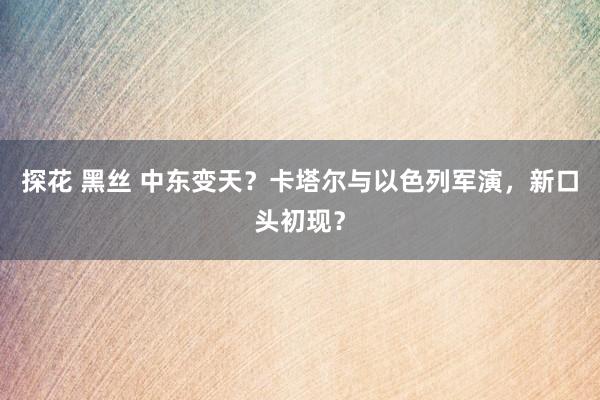 探花 黑丝 中东变天？卡塔尔与以色列军演，新口头初现？
