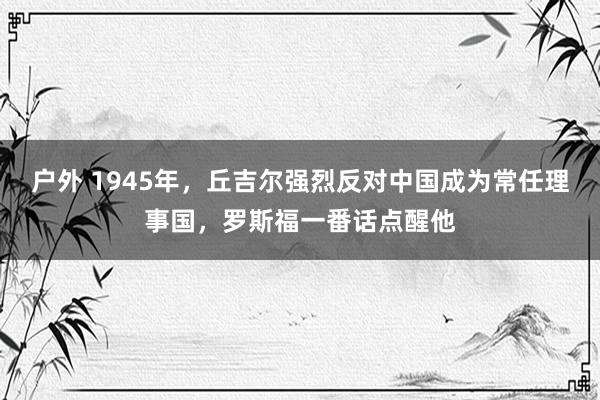 户外 1945年，丘吉尔强烈反对中国成为常任理事国，罗斯福一番话点醒他