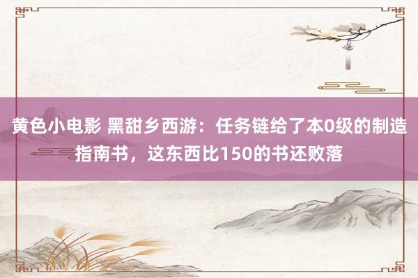 黄色小电影 黑甜乡西游：任务链给了本0级的制造指南书，这东西比150的书还败落