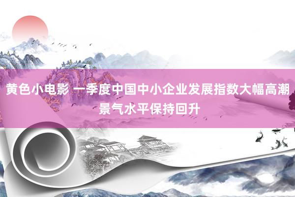 黄色小电影 一季度中国中小企业发展指数大幅高潮 景气水平保持回升