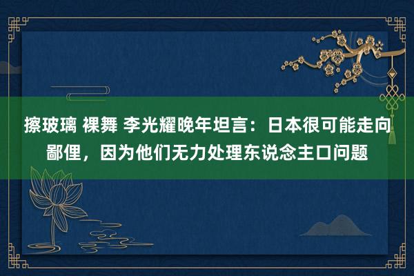 擦玻璃 裸舞 李光耀晚年坦言：日本很可能走向鄙俚，因为他们无力处理东说念主口问题