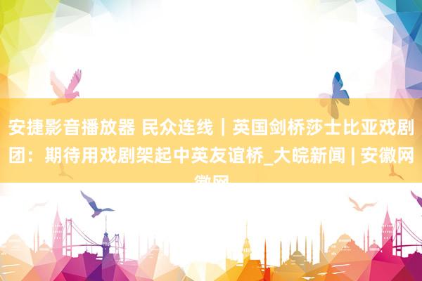 安捷影音播放器 民众连线｜英国剑桥莎士比亚戏剧团：期待用戏剧架起中英友谊桥_大皖新闻 | 安徽网