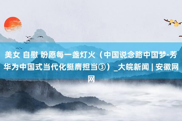 美女 自慰 盼愿每一盏灯火（中国说念路中国梦·芳华为中国式当代化挺膺担当③）_大皖新闻 | 安徽网