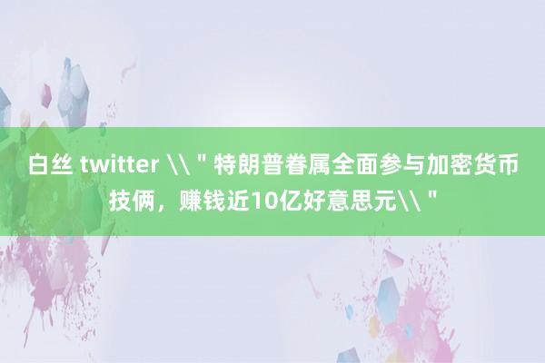 白丝 twitter \＂特朗普眷属全面参与加密货币技俩，赚钱近10亿好意思元\＂