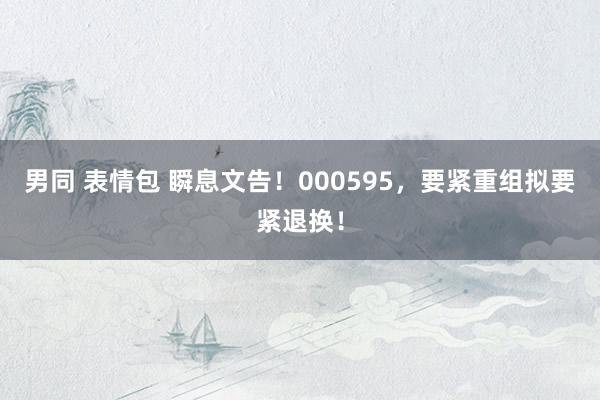 男同 表情包 瞬息文告！000595，要紧重组拟要紧退换！