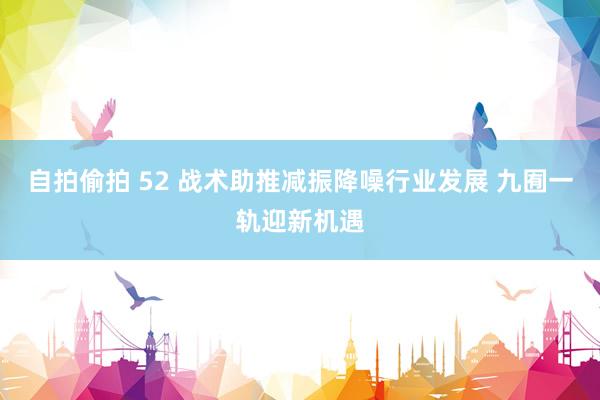 自拍偷拍 52 战术助推减振降噪行业发展 九囿一轨迎新机遇