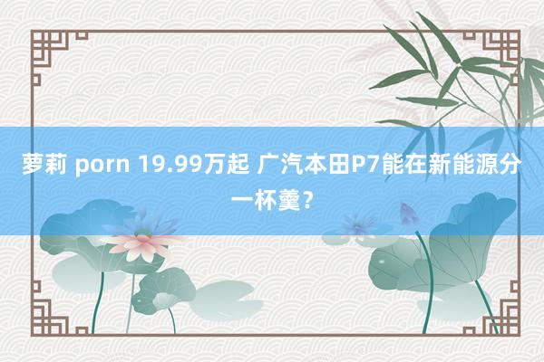 萝莉 porn 19.99万起 广汽本田P7能在新能源分一杯羹？