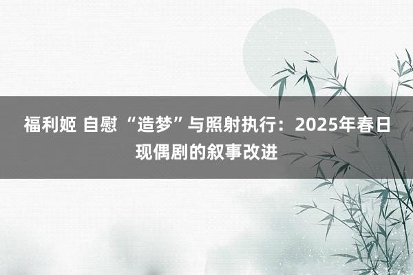 福利姬 自慰 “造梦”与照射执行：2025年春日现偶剧的叙事改进