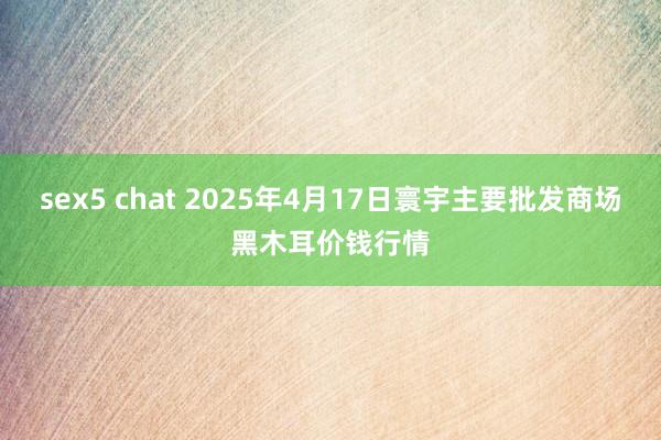 sex5 chat 2025年4月17日寰宇主要批发商场黑木耳价钱行情