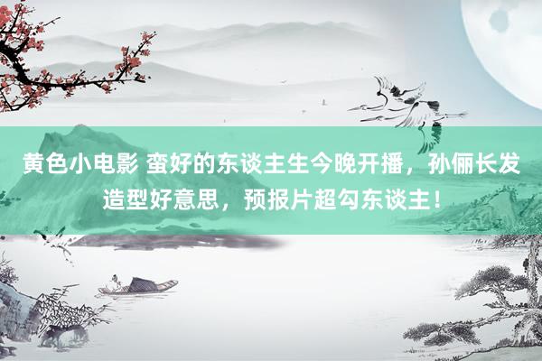 黄色小电影 蛮好的东谈主生今晚开播，孙俪长发造型好意思，预报片超勾东谈主！