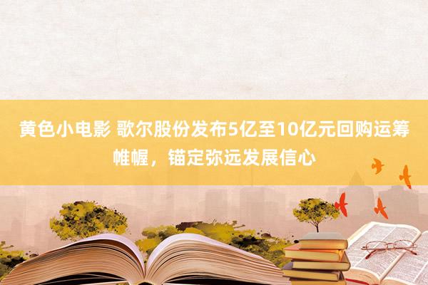 黄色小电影 歌尔股份发布5亿至10亿元回购运筹帷幄，锚定弥远发展信心