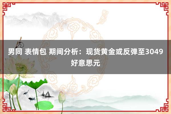 男同 表情包 期间分析：现货黄金或反弹至3049好意思元