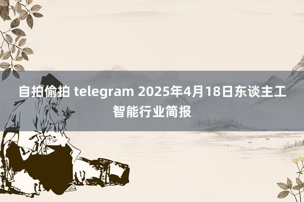 自拍偷拍 telegram 2025年4月18日东谈主工智能行业简报