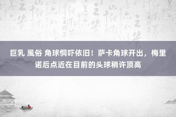 巨乳 風俗 角球恫吓依旧！萨卡角球开出，梅里诺后点近在目前的头球稍许顶高