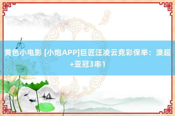 黄色小电影 [小炮APP]巨匠汪凌云竞彩保举：澳超+亚冠3串1